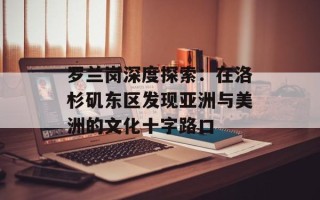 罗兰岗深度探索：在洛杉矶东区发现亚洲与美洲的文化十字路口
