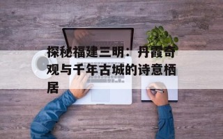 探秘福建三明：丹霞奇观与千年古城的诗意栖居