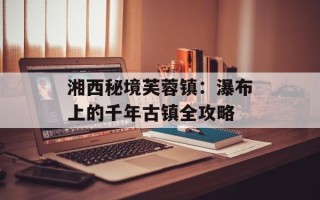 湘西秘境芙蓉镇：瀑布上的千年古镇全攻略