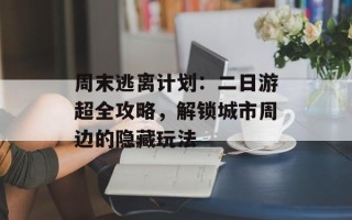 周末逃离计划：二日游超全攻略，解锁城市周边的隐藏玩法