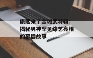 康熙来了金城武特辑：揭秘男神罕见综艺亮相的幕后故事