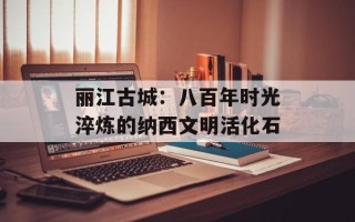 丽江古城：八百年时光淬炼的纳西文明活化石