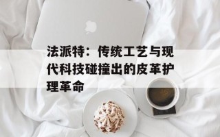 法派特：传统工艺与现代科技碰撞出的皮革护理革命