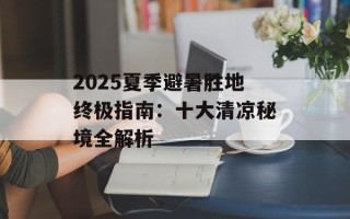 2025夏季避暑胜地终极指南：十大清凉秘境全解析