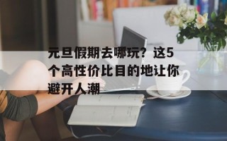 元旦假期去哪玩？这5个高性价比目的地让你避开人潮