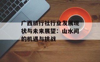 广西旅行社行业发展现状与未来展望：山水间的机遇与挑战