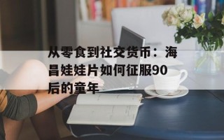 从零食到社交货币：海昌娃娃片如何征服90后的童年