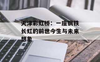 天津彩虹桥：一座钢铁长虹的前世今生与未来想象