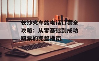 长沙火车站电话订票全攻略：从零基础到成功取票的完整指南