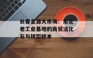 长春金源大市场：东北老工业基地的商贸活化石与转型样本