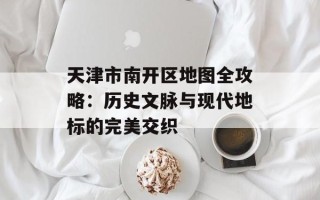 天津市南开区地图全攻略：历史文脉与现代地标的完美交织