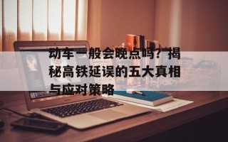 动车一般会晚点吗？揭秘高铁延误的五大真相与应对策略