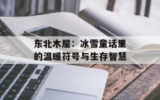 东北木屋：冰雪童话里的温暖符号与生存智慧