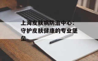 上海皮肤病防治中心：守护皮肤健康的专业堡垒