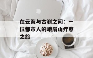 在云海与古刹之间：一位都市人的峨眉山疗愈之旅