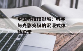 中国科技馆影城：科学与光影交织的沉浸式体验殿堂