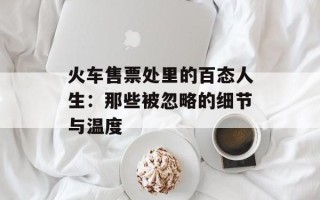 火车售票处里的百态人生：那些被忽略的细节与温度