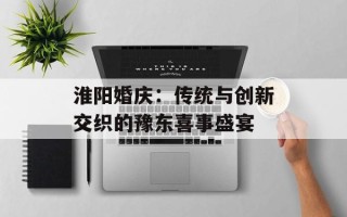 淮阳婚庆：传统与创新交织的豫东喜事盛宴