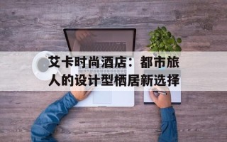 艾卡时尚酒店：都市旅人的设计型栖居新选择