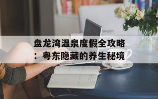 盘龙湾温泉度假全攻略：粤东隐藏的养生秘境