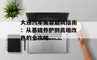 大连汽车美容避坑指南：从基础养护到高端改色的全攻略