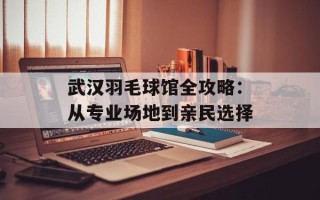 武汉羽毛球馆全攻略：从专业场地到亲民选择
