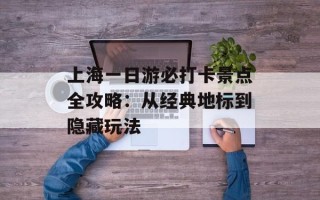 上海一日游必打卡景点全攻略：从经典地标到隐藏玩法