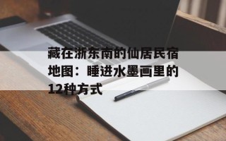 藏在浙东南的仙居民宿地图：睡进水墨画里的12种方式