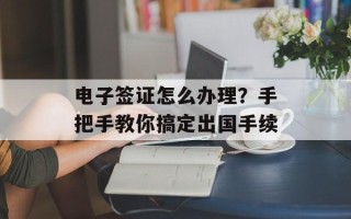 电子签证怎么办理？手把手教你搞定出国手续