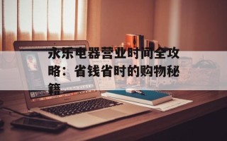 永乐电器营业时间全攻略：省钱省时的购物秘籍