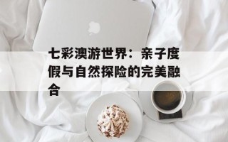 七彩澳游世界：亲子度假与自然探险的完美融合
