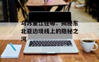乌苏里江在哪：揭秘东北亚边境线上的隐秘之河