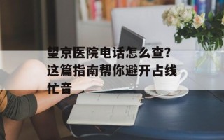 望京医院电话怎么查？这篇指南帮你避开占线忙音