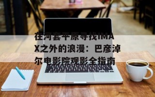 在河套平原寻找IMAX之外的浪漫：巴彦淖尔电影院观影全指南