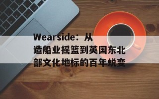 Wearside：从造船业摇篮到英国东北部文化地标的百年蜕变