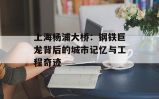 上海杨浦大桥：钢铁巨龙背后的城市记忆与工程奇迹