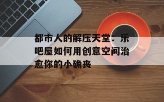 都市人的解压天堂：乐吧屋如何用创意空间治愈你的小确丧