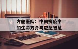 方舱医院：中国抗疫中的生命方舟与应急智慧