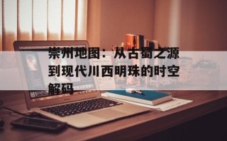 崇州地图：从古蜀之源到现代川西明珠的时空解码