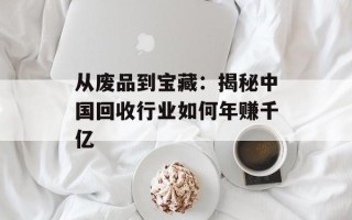 从废品到宝藏：揭秘中国回收行业如何年赚千亿