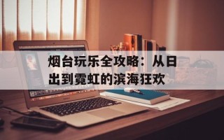 烟台玩乐全攻略：从日出到霓虹的滨海狂欢