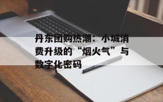 丹东团购热潮：小城消费升级的“烟火气”与数字化密码