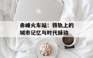 赤峰火车站：铁轨上的城市记忆与时代脉动
