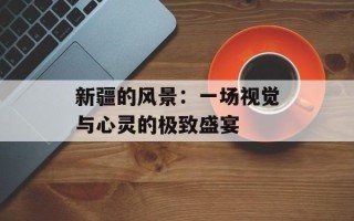 新疆的风景：一场视觉与心灵的极致盛宴