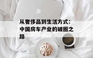 从奢侈品到生活方式：中国房车产业的破圈之路