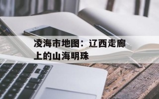 凌海市地图：辽西走廊上的山海明珠