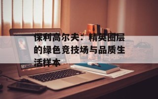 保利高尔夫：精英圈层的绿色竞技场与品质生活样本