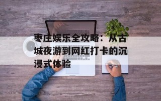 枣庄娱乐全攻略：从古城夜游到网红打卡的沉浸式体验