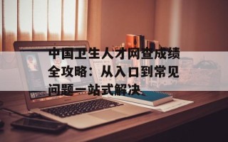 中国卫生人才网查成绩全攻略：从入口到常见问题一站式解决