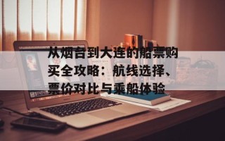 从烟台到大连的船票购买全攻略：航线选择、票价对比与乘船体验